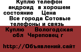 Куплю телефон андроид, в хорошем состояние  › Цена ­ 1 000 - Все города Сотовые телефоны и связь » Куплю   . Вологодская обл.,Череповец г.